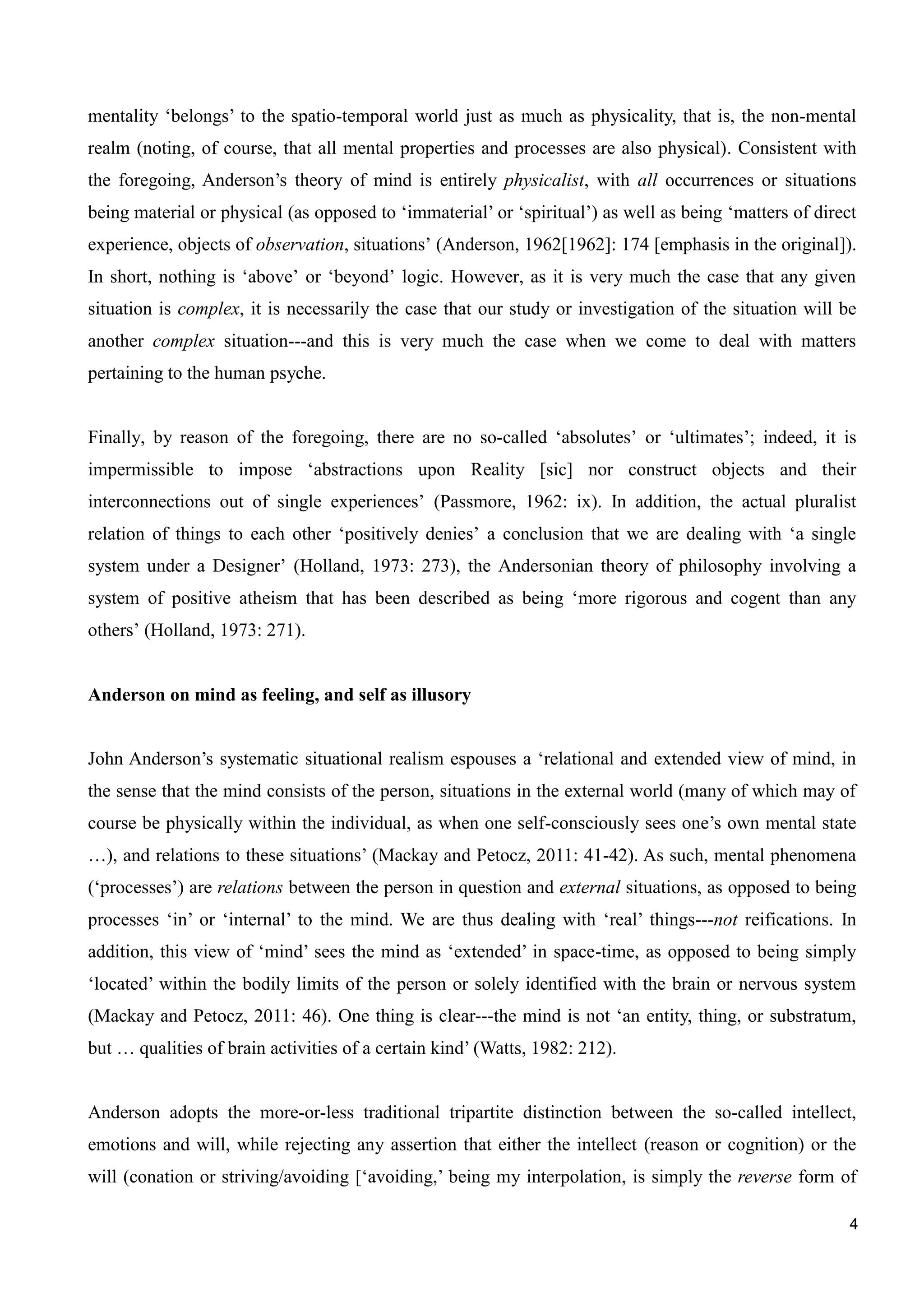 4
mentality ‘belongs’ to the spatio-temporal world just as much as physicality, that is, the non-mental
realm (noting, of course, that all mental properties and processes are also physical). Consistent with
the foregoing, Anderson’s theory of mind is entirely physicalist, with all occurrences or situations
being material or physical (as opposed to ‘immaterial’ or ‘spiritual’) as well as being ‘matters of direct
experience, objects of observation, situations’ (Anderson, 1962[1962]: 174 [emphasis in the original]).
In short, nothing is ‘above’ or ‘beyond’ logic. However, as it is very much the case that any given
situation is complex, it is necessarily the case that our study or investigation of the situation will be
another complex situation---and this is very much the case when we come to deal with matters
pertaining to the human psyche.
Finally, by reason of the foregoing, there are no so-called ‘absolutes’ or ‘ultimates’; indeed, it is
impermissible to impose ‘abstractions upon Reality [sic] nor construct objects and their
interconnections out of single experiences’ (Passmore, 1962: ix). In addition, the actual pluralist
relation of things to each other ‘positively denies’ a conclusion that we are dealing with ‘a single
system under a Designer’ (Holland, 1973: 273), the Andersonian theory of philosophy involving a
system of positive atheism that has been described as being ‘more rigorous and cogent than any
others’ (Holland, 1973: 271).
Anderson on mind as feeling, and self as illusory
John Anderson’s systematic situational realism espouses a ‘relational and extended view of mind, in
the sense that the mind consists of the person, situations in the external world (many of which may of
course be physically within the individual, as when one self-consciously sees one’s own mental state
…), and relations to these situations’ (Mackay and Petocz, 2011: 41-42). As such, mental phenomena
(‘processes’) are relations between the person in question and external situations, as opposed to being
processes ‘in’ or ‘internal’ to the mind. We are thus dealing with ‘real’ things---not reifications. In
addition, this view of ‘mind’ sees the mind as ‘extended’ in space-time, as opposed to being simply
‘located’ within the bodily limits of the person or solely identified with the brain or nervous system
(Mackay and Petocz, 2011: 46). One thing is clear---the mind is not ‘an entity, thing, or substratum,
but … qualities of brain activities of a certain kind’ (Watts, 1982: 212).
Anderson adopts the more-or-less traditional tripartite distinction between the so-called intellect,
emotions and will, while rejecting any assertion that either the intellect (reason or cognition) or the
will (conation or striving/avoiding [‘avoiding,’ being my interpolation, is simply the reverse form of
 