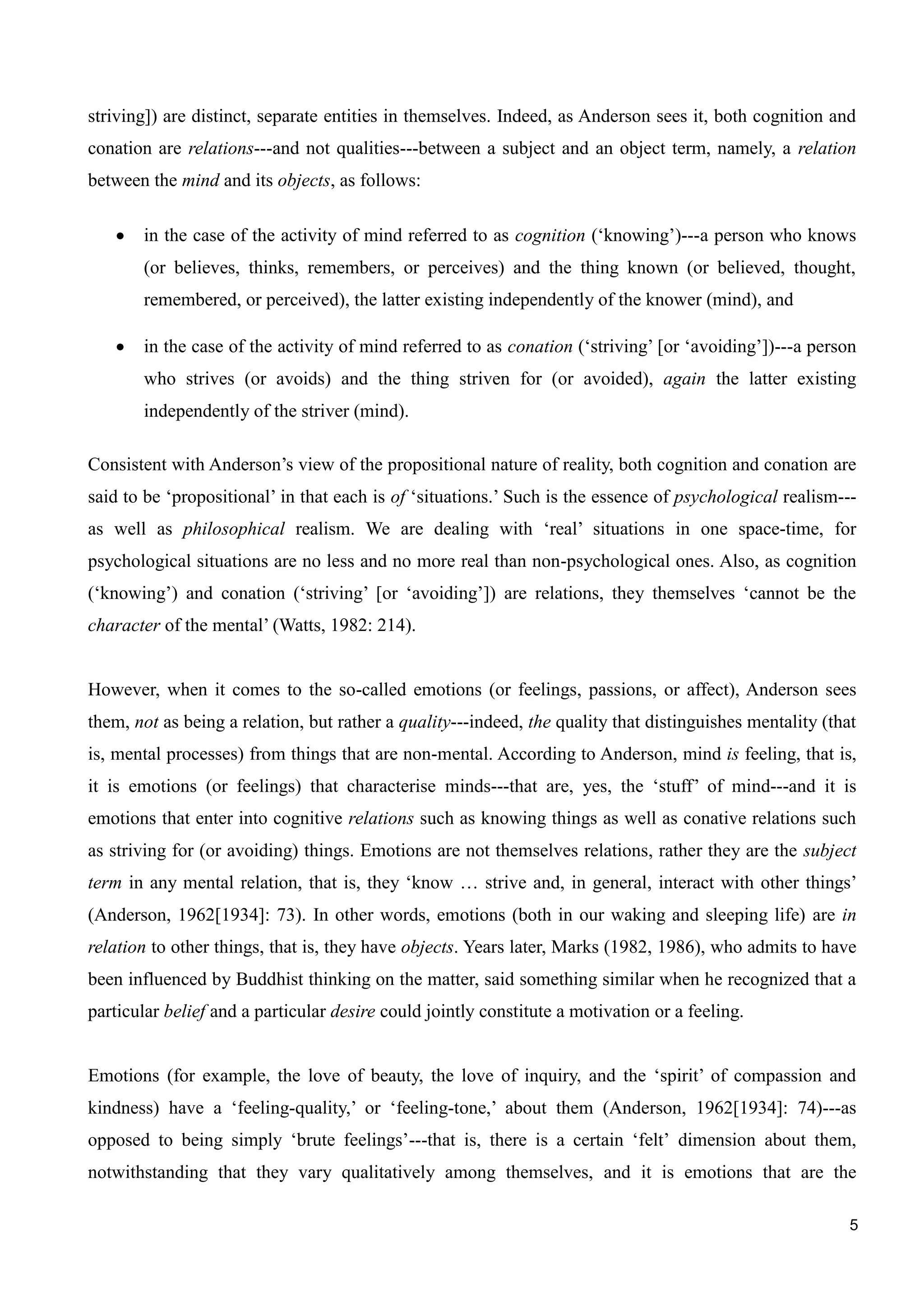 5
striving]) are distinct, separate entities in themselves. Indeed, as Anderson sees it, both cognition and
conation are relations---and not qualities---between a subject and an object term, namely, a relation
between the mind and its objects, as follows:
in the case of the activity of mind referred to as cognition (‘knowing’)---a person who knows
(or believes, thinks, remembers, or perceives) and the thing known (or believed, thought,
remembered, or perceived), the latter existing independently of the knower (mind), and
in the case of the activity of mind referred to as conation (‘striving’ [or ‘avoiding’])---a person
who strives (or avoids) and the thing striven for (or avoided), again the latter existing
independently of the striver (mind).
Consistent with Anderson’s view of the propositional nature of reality, both cognition and conation are
said to be ‘propositional’ in that each is of ‘situations.’ Such is the essence of psychological realism---
as well as philosophical realism. We are dealing with ‘real’ situations in one space-time, for
psychological situations are no less and no more real than non-psychological ones. Also, as cognition
(‘knowing’) and conation (‘striving’ [or ‘avoiding’]) are relations, they themselves ‘cannot be the
character of the mental’ (Watts, 1982: 214).
However, when it comes to the so-called emotions (or feelings, passions, or affect), Anderson sees
them, not as being a relation, but rather a quality---indeed, the quality that distinguishes mentality (that
is, mental processes) from things that are non-mental. According to Anderson, mind is feeling, that is,
it is emotions (or feelings) that characterise minds---that are, yes, the ‘stuff’ of mind---and it is
emotions that enter into cognitive relations such as knowing things as well as conative relations such
as striving for (or avoiding) things. Emotions are not themselves relations, rather they are the subject
term in any mental relation, that is, they ‘know … strive and, in general, interact with other things’
(Anderson, 1962[1934]: 73). In other words, emotions (both in our waking and sleeping life) are in
relation to other things, that is, they have objects. Years later, Marks (1982, 1986), who admits to have
been influenced by Buddhist thinking on the matter, said something similar when he recognized that a
particular belief and a particular desire could jointly constitute a motivation or a feeling.
Emotions (for example, the love of beauty, the love of inquiry, and the ‘spirit’ of compassion and
kindness) have a ‘feeling-quality,’ or ‘feeling-tone,’ about them (Anderson, 1962[1934]: 74)---as
opposed to being simply ‘brute feelings’---that is, there is a certain ‘felt’ dimension about them,
notwithstanding that they vary qualitatively among themselves, and it is emotions that are the
 