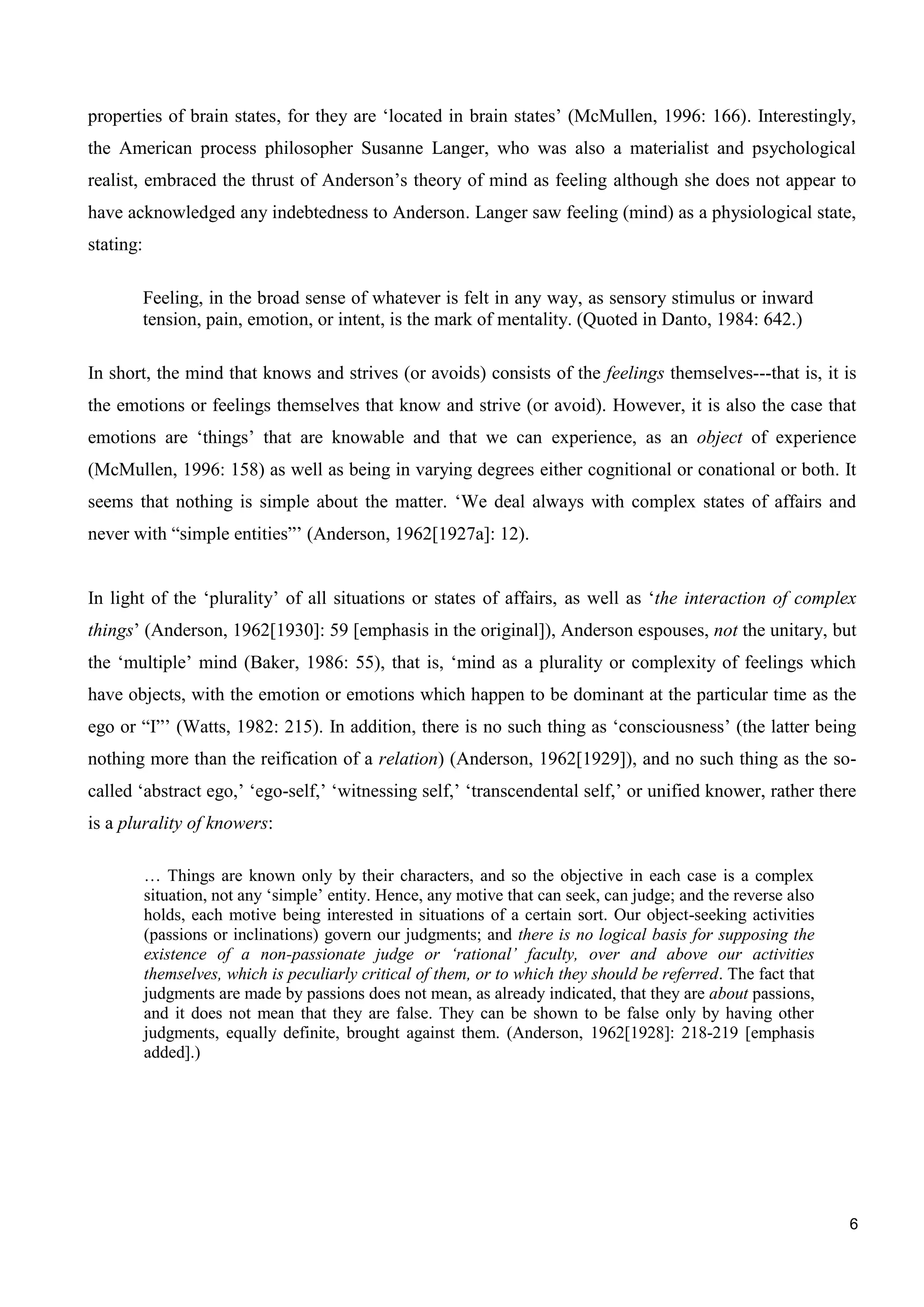 6
properties of brain states, for they are ‘located in brain states’ (McMullen, 1996: 166). Interestingly,
the American process philosopher Susanne Langer, who was also a materialist and psychological
realist, embraced the thrust of Anderson’s theory of mind as feeling although she does not appear to
have acknowledged any indebtedness to Anderson. Langer saw feeling (mind) as a physiological state,
stating:
Feeling, in the broad sense of whatever is felt in any way, as sensory stimulus or inward
tension, pain, emotion, or intent, is the mark of mentality. (Quoted in Danto, 1984: 642.)
In short, the mind that knows and strives (or avoids) consists of the feelings themselves---that is, it is
the emotions or feelings themselves that know and strive (or avoid). However, it is also the case that
emotions are ‘things’ that are knowable and that we can experience, as an object of experience
(McMullen, 1996: 158) as well as being in varying degrees either cognitional or conational or both. It
seems that nothing is simple about the matter. ‘We deal always with complex states of affairs and
never with “simple entities”’ (Anderson, 1962[1927a]: 12).
In light of the ‘plurality’ of all situations or states of affairs, as well as ‘the interaction of complex
things’ (Anderson, 1962[1930]: 59 [emphasis in the original]), Anderson espouses, not the unitary, but
the ‘multiple’ mind (Baker, 1986: 55), that is, ‘mind as a plurality or complexity of feelings which
have objects, with the emotion or emotions which happen to be dominant at the particular time as the
ego or “I”’ (Watts, 1982: 215). In addition, there is no such thing as ‘consciousness’ (the latter being
nothing more than the reification of a relation) (Anderson, 1962[1929]), and no such thing as the so-
called ‘abstract ego,’ ‘ego-self,’ ‘witnessing self,’ ‘transcendental self,’ or unified knower, rather there
is a plurality of knowers:
… Things are known only by their characters, and so the objective in each case is a complex
situation, not any ‘simple’ entity. Hence, any motive that can seek, can judge; and the reverse also
holds, each motive being interested in situations of a certain sort. Our object-seeking activities
(passions or inclinations) govern our judgments; and there is no logical basis for supposing the
existence of a non-passionate judge or ‘rational’ faculty, over and above our activities
themselves, which is peculiarly critical of them, or to which they should be referred. The fact that
judgments are made by passions does not mean, as already indicated, that they are about passions,
and it does not mean that they are false. They can be shown to be false only by having other
judgments, equally definite, brought against them. (Anderson, 1962[1928]: 218-219 [emphasis
added].)
 