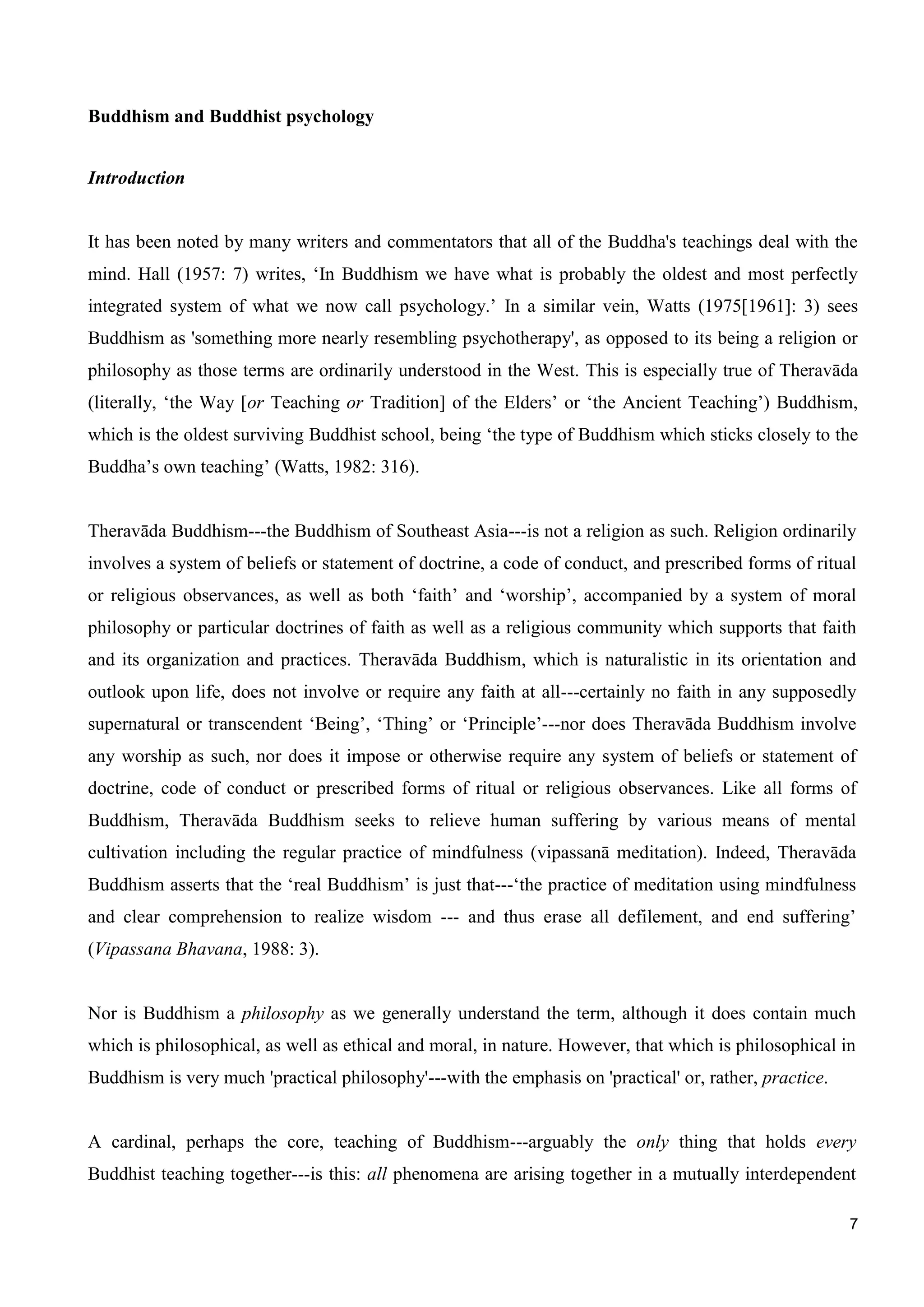 7
Buddhism and Buddhist psychology
Introduction
It has been noted by many writers and commentators that all of the Buddha's teachings deal with the
mind. Hall (1957: 7) writes, ‘In Buddhism we have what is probably the oldest and most perfectly
integrated system of what we now call psychology.’ In a similar vein, Watts (1975[1961]: 3) sees
Buddhism as 'something more nearly resembling psychotherapy', as opposed to its being a religion or
philosophy as those terms are ordinarily understood in the West. This is especially true of Theravāda
(literally, ‘the Way [or Teaching or Tradition] of the Elders’ or ‘the Ancient Teaching’) Buddhism,
which is the oldest surviving Buddhist school, being ‘the type of Buddhism which sticks closely to the
Buddha’s own teaching’ (Watts, 1982: 316).
Theravāda Buddhism---the Buddhism of Southeast Asia---is not a religion as such. Religion ordinarily
involves a system of beliefs or statement of doctrine, a code of conduct, and prescribed forms of ritual
or religious observances, as well as both ‘faith’ and ‘worship’, accompanied by a system of moral
philosophy or particular doctrines of faith as well as a religious community which supports that faith
and its organization and practices. Theravāda Buddhism, which is naturalistic in its orientation and
outlook upon life, does not involve or require any faith at all---certainly no faith in any supposedly
supernatural or transcendent ‘Being’, ‘Thing’ or ‘Principle’---nor does Theravāda Buddhism involve
any worship as such, nor does it impose or otherwise require any system of beliefs or statement of
doctrine, code of conduct or prescribed forms of ritual or religious observances. Like all forms of
Buddhism, Theravāda Buddhism seeks to relieve human suffering by various means of mental
cultivation including the regular practice of mindfulness (vipassanā meditation). Indeed, Theravāda
Buddhism asserts that the ‘real Buddhism’ is just that---‘the practice of meditation using mindfulness
and clear comprehension to realize wisdom --- and thus erase all defilement, and end suffering’
(Vipassana Bhavana, 1988: 3).
Nor is Buddhism a philosophy as we generally understand the term, although it does contain much
which is philosophical, as well as ethical and moral, in nature. However, that which is philosophical in
Buddhism is very much 'practical philosophy'---with the emphasis on 'practical' or, rather, practice.
A cardinal, perhaps the core, teaching of Buddhism---arguably the only thing that holds every
Buddhist teaching together---is this: all phenomena are arising together in a mutually interdependent
 