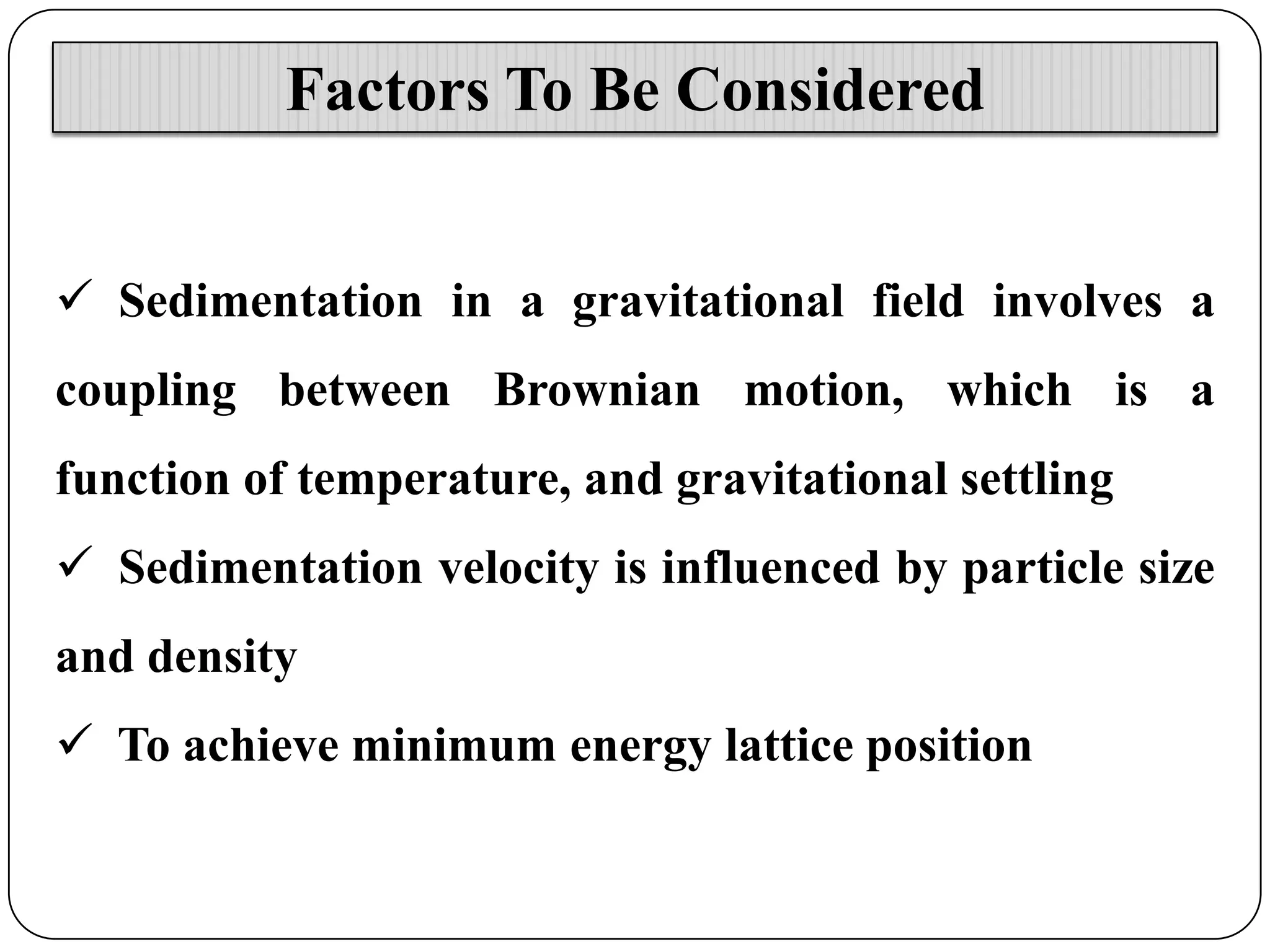 Factors To Be Considered
 Sedimentation in a gravitational field involves a
coupling between Brownian motion, which is a
function of temperature, and gravitational settling

 Sedimentation velocity is influenced by particle size
and density
 To achieve minimum energy lattice position

 