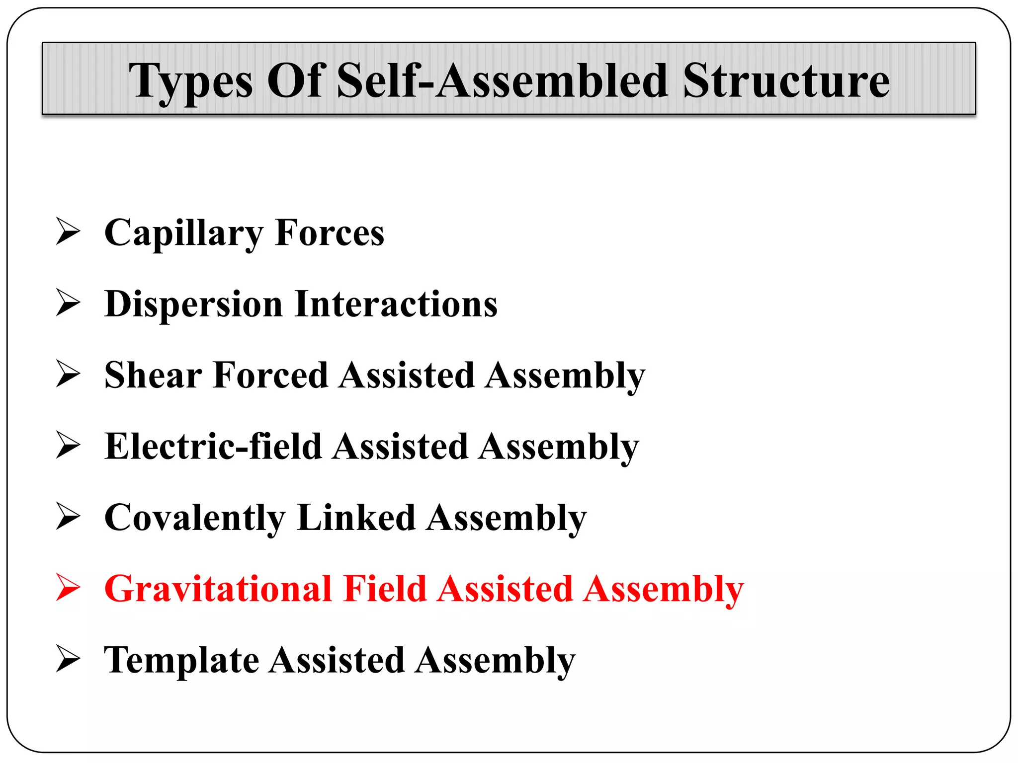 Types Of Self-Assembled Structure
 Capillary Forces
 Dispersion Interactions
 Shear Forced Assisted Assembly

 Electric-field Assisted Assembly
 Covalently Linked Assembly
 Gravitational Field Assisted Assembly
 Template Assisted Assembly

 