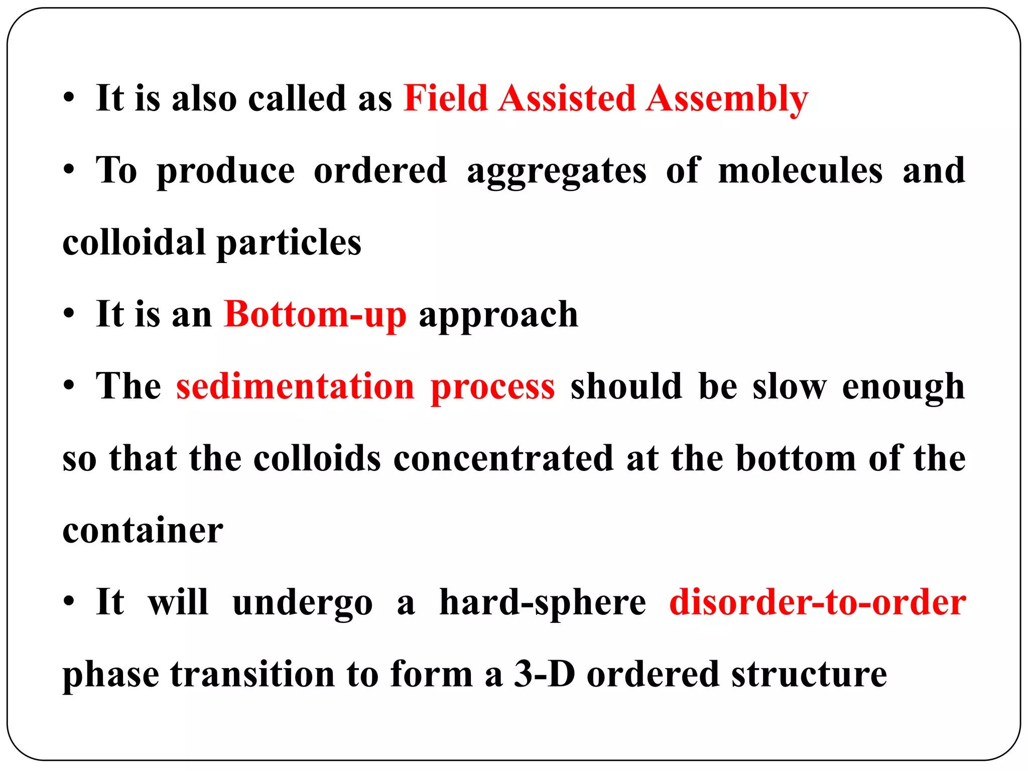 • It is also called as Field Assisted Assembly
• To produce ordered aggregates of molecules and
colloidal particles
• It is an Bottom-up approach
• The sedimentation process should be slow enough

so that the colloids concentrated at the bottom of the
container
• It will undergo a hard-sphere disorder-to-order
phase transition to form a 3-D ordered structure

 