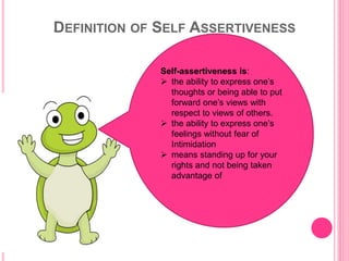 DEFINITION OF SELF ASSERTIVENESS
Self-assertiveness is:
 the ability to express one’s
thoughts or being able to put
forward one’s views with
respect to views of others.
 the ability to express one’s
feelings without fear of
Intimidation
 means standing up for your
rights and not being taken
advantage of
 