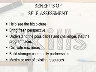 BENEFITS OF
SELF-ASSESSMENT
 Help see the big picture
 Bring fresh perspective
 Understand the possibilities and challenges that the
program faces
 Cultivate new ideas
 Build stronger community partnerships
 Maximize use of existing resources
 