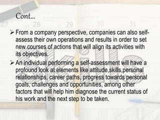 Cont…
From a company perspective, companies can also self-
assess their own operations and results in order to set
new courses of actions that will align its activities with
its objectives.
An individual performing a self-assessment will have a
profound look at elements like attitude,skills,personal
relationships, career paths, progress towards personal
goals, challenges and opportunities, among other
factors that will help him diagnose the current status of
his work and the next step to be taken.
 