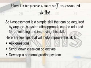 How to improve upon self-assessment
skills!!
Self-assessment is a simple skill that can be acquired
by anyone. A systematic approach can be adopted
for developing and improving this skill.
Here are few tips that will help improve this skill:
 Ask questions
 Script down clear-cut objectives
 Develop a personal grading system
 