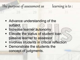 The purpose of assessment as learning is to :
 Advance understanding of the
subject
 Increase learner autonomy
 Elevate the status of student loan
passive learner to assessor
 Involves students in critical reflection
 Demonstrate the students the
concept of judgments.
 