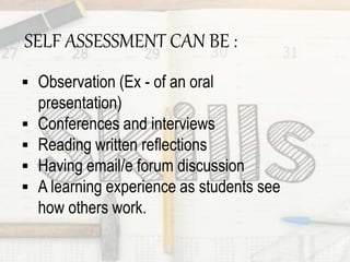SELF ASSESSMENT CAN BE :
 Observation (Ex - of an oral
presentation)
 Conferences and interviews
 Reading written reflections
 Having email/e forum discussion
 A learning experience as students see
how others work.
 
