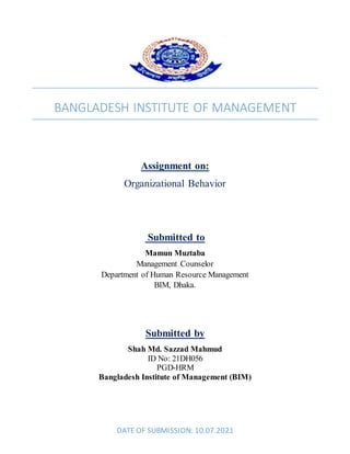 BANGLADESH INSTITUTE OF MANAGEMENT
Assignment on:
Organizational Behavior
Submitted to
Mamun Muztaba
Management Counselor
Department of Human Resource Management
BIM, Dhaka.
Submitted by
Shah Md. Sazzad Mahmud
ID No: 21DH056
PGD-HRM
Bangladesh Institute of Management (BIM)
DATE OF SUBMISSION: 10.07.2021
 