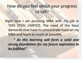 How do you feel about your progress so call?<br />Right now I am pursuing MBA with my job in TATA STEEL LIMITED. The need ...
