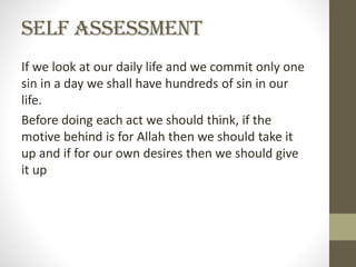 Self Assessment
If we look at our daily life and we commit only one
sin in a day we shall have hundreds of sin in our
life.
Before doing each act we should think, if the
motive behind is for Allah then we should take it
up and if for our own desires then we should give
it up

 