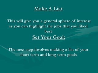 Make A List
This will give you a general sphere of interest
as you can highlight the jobs that you liked
best
Set Your Goal:
The next step involves making a list of your
short term and long term goals
 