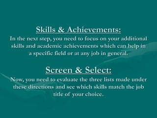 Skills & Achievements:
In the next step, you need to focus on your additional
skills and academic achievements which can help in
a specific field or at any job in general.
Screen & Select:
Now, you need to evaluate the three lists made under
these directions and see which skills match the job
title of your choice.
 