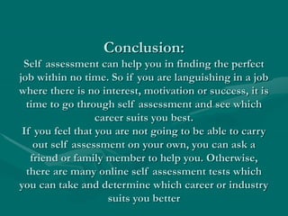 Conclusion:
Self assessment can help you in finding the perfect
job within no time. So if you are languishing in a job
where there is no interest, motivation or success, it is
time to go through self assessment and see which
career suits you best.
If you feel that you are not going to be able to carry
out self assessment on your own, you can ask a
friend or family member to help you. Otherwise,
there are many online self assessment tests which
you can take and determine which career or industry
suits you better
 