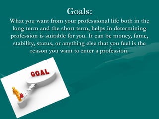 Goals:
What you want from your professional life both in the
long term and the short term, helps in determining
profession is suitable for you. It can be money, fame,
stability, status, or anything else that you feel is the
reason you want to enter a profession.
 