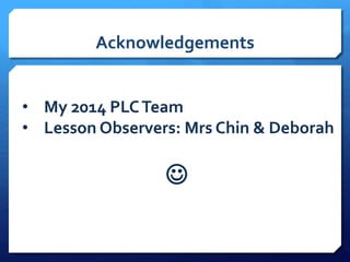 Acknowledgements
• My 2014 PLCTeam
• Lesson Observers: Mrs Chin & Deborah

 
