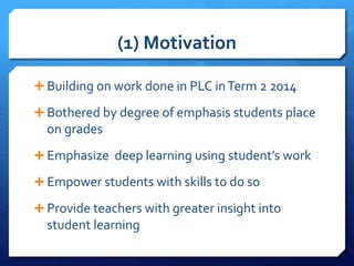 (1) Motivation
 Building on work done in PLC inTerm 2 2014
 Bothered by degree of emphasis students place
on grades
 Emphasize deep learning using student’s work
 Empower students with skills to do so
 Provide teachers with greater insight into
student learning
 