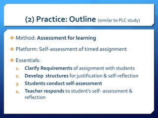 (2) Practice: Outline (similar to PLC study)
 Method: Assessment for learning
 Platform: Self-assessment of timed assignment
 Essentials:
1. Clarify Requirements of assignment with students
2. Develop structures for justification & self-reflection
3. Students conduct self-assessment
4. Teacher responds to student’s self- assessment &
reflection
 