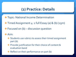 (2) Practice: Details
 Topic: National Income Determination
 Timed Assignment 4: 1 full Essay (a) & (b) (25m)
 Focused on (b) – discussion question
 Aim:
 Students use rubrics to assess their timed assignment
part (b)
 Provide justification for their choice of content &
evaluation band
 Reflect on their performance on part (b)
 
