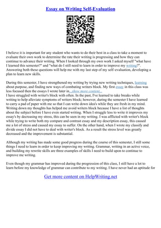 Essay on Writing Self-Evaluation
I believe it is important for any student who wants to do their best in a class to take a moment to
evaluate their own work to determine the rate their writing is progressing and how they can
continue to advance their writing. When I looked through my own work I asked myself "what have
I learned this semester?" and "what do I still need to learn in order to improve my writing?".
Answering both these questions will help me with my last step of my self–evaluation, developing a
plan to learn new skills.
During this semester, I have strengthened my writing by trying new writing techniques, learning
about purpose, and finding new ways of combating writers block. My first essay in this class was
less focused then the essays I wrote later in...show more content...
I have struggled with writer's block with often. In the past, I've learned to take breaks while
writing to help alleviate symptoms of writers block; however, during the semester I have learned
to carry a pad of paper with me so that I can write down idea's while they are fresh in my mind.
Writing down my thoughts has helped me avoid writers block because I have a list of thoughts
about the subject before I have even started writing. When I struggle less to write it improves my
essay's by decreasing my stress, this can be seen in my writing. I was afflicted with writer's block
while trying to write both my compare and contrast essay and my description essay, this caused
me a lot of stress and caused my essay to suffer. On the other hand, when I wrote my classify and
divide essay I did not have to deal with writer's block. As a result the stress level was greatly
decreased and the improvement is substantial.
Although my writing has made some good progress during the course of this semester, I still some
things I need to learn in order to keep improving my writing. Grammar, writing in an active voice,
and building my rewrite skills are three examples of skills I need to build upon to continue to
improve me writing.
Even though my grammar has improved during the progression of this class, I still have a lot to
learn before my knowledge of grammar can contribute to my writing. I have never had an aptitude for
Get more content on HelpWriting.net
 