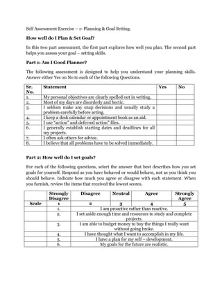 Self Assessment Exercise – 1- Planning & Goal Setting. <br />How well do I Plan & Set Goal? <br />In this two part assessment, the first part explores how well you plan. The second part helps you assess your goal – setting skills. <br />Part 1: Am I Good Planner? <br />The following assessment is designed to help you understand your planning skills. Answer either Yes on No to each of the following Questions. <br />Sr. No. StatementYes No1.My personal objectives are clearly spelled out in writing. 2.Most of my days are disorderly and hectic.3.I seldom make any snap decisions and usually study a problem carefully before acting.4.I keep a desk calendar or appointment book as an aid.5.I use “action” and deferred action” files.6.I generally establish starting dates and deadlines for all my projects. 7. I often ask others for advice.8.I believe that all problems have to be solved immediately. <br />Part 2: How well do I set goals?<br />For each of the following questions, select the answer that best describes how you set goals for yourself. Respond as you have behaved or would behave, not as you think you should behave. Indicate how much you agree or disagree with each statement. When you furnish, review the items that received the lowest scores. <br />Strongly DisagreeDisagreeNeutralAgreeStrongly AgreeScale123451.I am proactive rather than reactive.2.I set aside enough time and resources to study and complete projects.3.I am able to budget money to buy the things I really want without going broke.4.I have thought what I want to accomplish in my life.5.I have a plan for my self – development.6.My goals for the future are realistic.<br />Scoring and Interpretation?<br />Part 1 : Am I Good Planner?<br />According to the author of this first questionnaire, the perfect planner would have answered as follows. If you answered differently, look for reasons that the alternative is more desirable as you read the following concepts. <br />,[object Object],Part 2 : How well do I set Goals? <br />This assessment helps you focus on basic aspects of the goal setting processes in your personal life. Our intent is to get you thinking about goal setting as it relates to your life and work. <br />In the first part of the assessment, we focus on whether your personal Goal Setting is passive or active. Question 1 query your general tendency around “action” and question 4 & 5 select specific examples of pro-action versus reaction. Allocating “resources” for the completion of goals is queried in questions 2 & 3. Question 6 focuses on a cornerstone of effective goal setting: creating goals that are attainable yet challenging. If your score on any of these questions is “3” or less, you should pay particular attention to those areas.  <br />