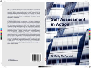 Self Assessment
in Action
Dr Betty McDonald
TheLearner.com
TheUniversityPress.com
With an ever changing clientele there is urgent need to attempt unconventional,
innovative strategies that positively influence what happens in educational
institutions. Readers are provided with tried-and-tested models that can be
adapted to suit their personal needs. The book aims to energize and catapult
readers into a new dimension of innovation and encourages them to experi-
ment in classrooms and reflect on their practices as they seek to improve
themselves as professionals.
About the Author
Dr. Betty McDonald is currently The Coordinator of The Centre for Assessment
and Learning at The University of Trinidad and Tobago. She has been a Visiting
Professor to many universities including Huazhong Normal University, China
and The University of Witwatersrand, South Africa. As a Visiting Scholar to
universities in London, Manchester, Sydney and Toronto, she has done collab-
orative research with many colleagues. She has worked in senior positions in
Barbados, The Bahamas and New York and has served on several government
appointed committees. A recipient of various awards including a UNESCO
Award for outstanding contribution to education, a Fulbright Fellow and
member of AERA, NCME, CRESST, ASCD and UNA-USA, she has close to 40
years of experience and is widely published. With numerous presentations and
technical reports to her credit, she is a reviewer and associate editor for several
international journals. Many local and international graduates continue to
benefit from her supervision. Extremely active in her community she attends to
a number of local charities. Measurement, assessment, Problem Based Learn-
ing (PBL), Service Learning (SL), teaching and learning, applied statistics,
mathematics education, project management and professional development
are her research interests.
McDonaldSelfAssessmentinAction
C
M
Y
CM
MY
CY
CMY
K
betty-03.pdf 15/4/09 5:13:59 PM
 