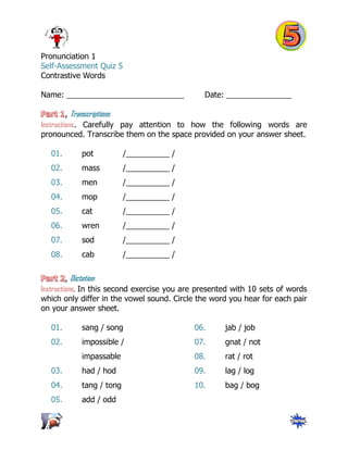 Pronunciation 1
Self-Assessment Quiz 5
Contrastive Words
Name: ___________________________ Date: _______________
, Transcriptions
Instructions. Carefully pay attention to how the following words are
pronounced. Transcribe them on the space provided on your answer sheet.
01. pot /__________ /
02. mass /__________ /
03. men /__________ /
04. mop /__________ /
05. cat /__________ /
06. wren /__________ /
07. sod /__________ /
08. cab /__________ /
, Dictation
Instructions. In this second exercise you are presented with 10 sets of words
which only differ in the vowel sound. Circle the word you hear for each pair
on your answer sheet.
01. sang / song
02. impossible /
impassable
03. had / hod
04. tang / tong
05. add / odd
06. jab / job
07. gnat / not
08. rat / rot
09. lag / log
10. bag / bog
 