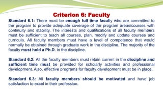 Criterion 6: Faculty
Standard 6.1: There must be enough full time faculty who are committed to
the program to provide adequate coverage of the program areas/courses with
continuity and stability. The interests and qualifications of all faculty members
must be sufficient to teach all courses, plan, modify and update courses and
curricula. All faculty members must have a level of competence that would
normally be obtained through graduate work in the discipline. The majority of the
faculty must hold a Ph.D. in the discipline.
Standard 6.2: All the faculty members must retain current in the discipline and
sufficient time must be provided for scholarly activities and professional
development. Also, effective programs for faculty development must be in place.
Standard 6.3: All faculty members should be motivated and have job
satisfaction to excel in their profession.
 