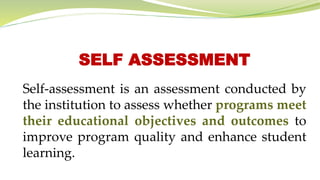 SELF ASSESSMENT
Self-assessment is an assessment conducted by
the institution to assess whether programs meet
their educational objectives and outcomes to
improve program quality and enhance student
learning.
 