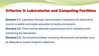 Criterion 3: Laboratories and Computing Facilities
Standard 3.1: Laboratory manuals/ documentation/ instructions for experiments
must be available and readily accessible to faculty and students.
Standard 3.2: There must be adequate support personnel for assistance and
maintaining the laboratories.
Standard 3.3: The University/College computing infrastructure and facilities must
be adequate to support program’s objectives.
 