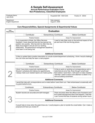 A Sample Self-Assessment
                                      Annual Performance Evaluation Form
                                     Non-Probationary, Classified Employees
Employee Name:                                                       PeopleSoft ID#: 100012345             Position #: 00044
Jane Smith

Department:                                                          Date prepared:
English Department                                                   August 5, 2008


                   Core Responsibilities, Special Assignments & Departmental Values
    Core
Responsibility                                                    Evaluation
                                Contributor                Extraordinary Contributor                    Below Contributor
                                     Positive Factors                                        Areas For Improvement
                 In my supervision of Kate, the Office Services             I need to help Kate more on the technical aspect of her
                 Assistant, I have observed that she has learned her        job and how it fits into the big picture.
                 position very quickly. She has told me often that she


  1
                 feels encouraged in her job and our working
                 relationship. All performance management deadlines
                 have been or are being met.

                                                             Additional Comments
                 I’d like to update Kate’s position description to include student/department scheduling. I think it would challenge
                 her a bit more and help her learn a new program.


                                Contributor                Extraordinary Contributor                   Below Contributor
                                     Positive Factors                                        Areas For Improvement
                 I think I have done a good job maintaining the             I’d like to work on sending out correspondence and e-



  2
                 Director’s schedule and making her appointments.           mails that are error free. Even though I proof-read
                 I always make sure needed repairs are made quickly.        them before I send them, I still seem to make mistakes.
                                                                            I feel like I need to show more attention to detail in my
                                                                            role as building coordinator.

                                                             Additional Comments
                 I would like help with correspondence and e-mails before I send them out. I feel embarrassed occasionally with
                 my grammatical errors.

                               Contributor                Extraordinary Contributor                    Below Contributor
                                     Positive Factors                                        Areas For Improvement
                 Student records are accurate and well-managed.             There are times when the office is full of students and I
                                                                            find myself disorganized when that happens. I feel like



  3
                                                                            I can’t control the flow of students during certain hours.

                                                             Additional Comments

                 It would help to know when the peak times are. I could prepare a plan to handle the crowd better. Can I make a
                 proposal and have you review it?




                                                         Revised 5/5/2008
 