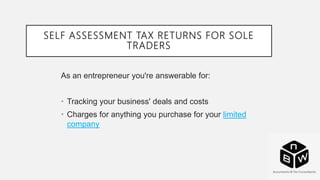 SELF ASSESSMENT TAX RETURNS FOR SOLE
TRADERS
As an entrepreneur you're answerable for:
• Tracking your business' deals and costs
• Charges for anything you purchase for your limited
company
 