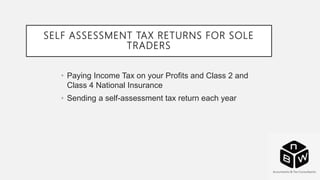 SELF ASSESSMENT TAX RETURNS FOR SOLE
TRADERS
• Paying Income Tax on your Profits and Class 2 and
Class 4 National Insurance
• Sending a self-assessment tax return each year
 