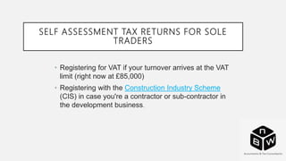 SELF ASSESSMENT TAX RETURNS FOR SOLE
TRADERS
• Registering for VAT if your turnover arrives at the VAT
limit (right now at £85,000)
• Registering with the Construction Industry Scheme
(CIS) in case you're a contractor or sub-contractor in
the development business.
 