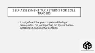 SELF ASSESSMENT TAX RETURNS FOR SOLE
TRADERS
• It is significant that you comprehend the legal
prerequisites, not just regarding the figures that are
incorporated, but also that penalties.
 