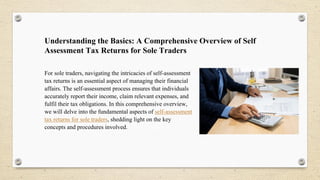 Understanding the Basics: A Comprehensive Overview of Self
Assessment Tax Returns for Sole Traders
For sole traders, navigating the intricacies of self-assessment
tax returns is an essential aspect of managing their financial
affairs. The self-assessment process ensures that individuals
accurately report their income, claim relevant expenses, and
fulfil their tax obligations. In this comprehensive overview,
we will delve into the fundamental aspects of self-assessment
tax returns for sole traders, shedding light on the key
concepts and procedures involved.
 