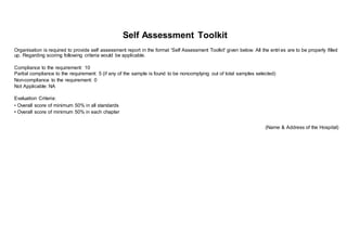 Self Assessment Toolkit
Organisation is required to provide self assessment report in the format 'Self Assessment Toolkit' given below. All the entri es are to be properly filled
up. Regarding scoring following criteria would be applicable.
Compliance to the requirement: 10
Partial compliance to the requirement: 5 (if any of the sample is found to be noncomplying out of total samples selected)
Non-compliance to the requirement: 0
Not Applicable: NA
Evaluation Criteria:
• Overall score of minimum 50% in all standards
• Overall score of minimum 50% in each chapter
(Name & Address of the Hospital)
 