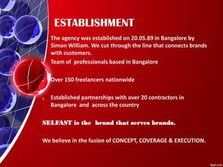ESTABLISHMENT
The agency was established on 20.05.89 in Bangalore by
Simon William. We cut through the line that connects brands
with customers.
* Team of professionals based in Bangalore
* Over 150 freelancers nationwide
* Established partnerships with over 20 contractors in
Bangalore and across the country
SELFAST is the brand that serves brands.
We believe in the fusion of CONCEPT, COVERAGE & EXECUTION.
 