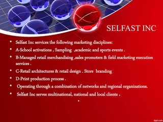 SELFAST INC
• Selfast Inc services the following marketing disciplines:
• A-School activations , Sampling ,academic and sports events .
• B-Managed retail merchandising ,sales promoters & field marketing execution
services .
• C-Retail architectures & retail design . Store branding
• D-Print production process .
• Operating through a combination of networks and regional organizations.
• Selfast Inc serves multinational, national and local clients .
•
 