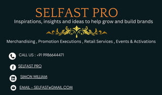 SELFAST PRO
EMAIL - SELFAST@GMAIL.COM
SIMON WILLIAM
CALL US : +91 9986644471
SELFAST PRO
Inspirations, insights and ideas to help grow and build brands
Merchandising , Promotion Executions , Retail Services , Events & Activations
 