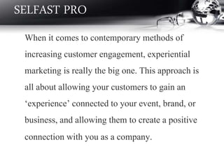 When it comes to contemporary methods of
increasing customer engagement, experiential
marketing is really the big one. This approach is
all about allowing your customers to gain an
‘experience’ connected to your event, brand, or
business, and allowing them to create a positive
connection with you as a company.
SELFAST PRO
 