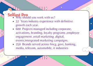 SelfastPro
Why should you work with us?
32 Years industry experience with definitive
growth each year.
600 Projects managed including corporate,
activations, branding, loyalty programs ,employee
engagement ,retail marketing ,digital,
events.intergrated marketing campaigns.
250 Brands served across fmcg, govt, banking,
media, telecom, automobile, it industries
 