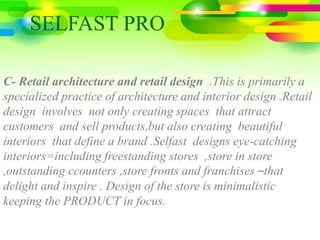 C- Retail architecture and retail design .This is primarily a
specialized practice of architecture and interior design .Retail
design involves not only creating spaces that attract
customers and sell products,but also creating beautiful
interiors that define a brand .Selfast designs eye-catching
interiors=including freestanding stores ,store in store
,outstanding ccounters ,store fronts and franchises –that
delight and inspire . Design of the store is minimalistic
keeping the PRODUCT in focus.
SELFAST PRO
 