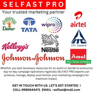 S E L F A S T P R O
Your trusted marketing partner
GET IN TOUCH WITH US. LET’S GET STARTED !
CALL-9986644471 EMAIL –selfast@mail.com
Whether you lack necessary resources for an event or decide to outsource
day-to-day campaign operations regionally SELFAST PRO experts can
produce, manage, deploy and monitor your marketing campaigns for
maximum impact.
 