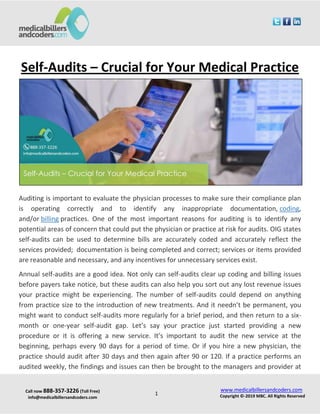 Call now 888-357-3226 (Toll Free)
info@medicalbillersandcoders.com
www.medicalbillersandcoders.com
Copyright ©-2019 MBC. All Rights Reserved1
Self-Audits – Crucial for Your Medical Practice
Auditing is important to evaluate the physician processes to make sure their compliance plan
is operating correctly and to identify any inappropriate documentation, coding,
and/or billing practices. One of the most important reasons for auditing is to identify any
potential areas of concern that could put the physician or practice at risk for audits. OIG states
self-audits can be used to determine bills are accurately coded and accurately reflect the
services provided; documentation is being completed and correct; services or items provided
are reasonable and necessary, and any incentives for unnecessary services exist.
Annual self-audits are a good idea. Not only can self-audits clear up coding and billing issues
before payers take notice, but these audits can also help you sort out any lost revenue issues
your practice might be experiencing. The number of self-audits could depend on anything
from practice size to the introduction of new treatments. And it needn’t be permanent, you
might want to conduct self-audits more regularly for a brief period, and then return to a six-
month or one-year self-audit gap. Let’s say your practice just started providing a new
procedure or it is offering a new service. It’s important to audit the new service at the
beginning, perhaps every 90 days for a period of time. Or if you hire a new physician, the
practice should audit after 30 days and then again after 90 or 120. If a practice performs an
audited weekly, the findings and issues can then be brought to the managers and provider at
 