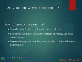 Do you know your potential?
How to know your potential?
 Stretch,

Stretch, Stretch, Stretch , Stretch, Stretch

 Stretch

till you know you cannot stretch anymore, and then
stretch again

 Explore

beyond the comfort zone, and that is where the true
potential lies

Bangalore, 16th May 2012

 