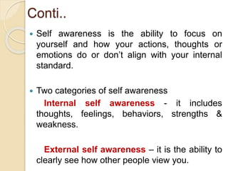 Conti..
 Self awareness is the ability to focus on
yourself and how your actions, thoughts or
emotions do or don’t align with your internal
standard.
 Two categories of self awareness
Internal self awareness - it includes
thoughts, feelings, behaviors, strengths &
weakness.
External self awareness – it is the ability to
clearly see how other people view you.
 