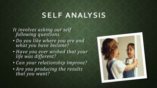 It involves asking our self
following questions.
• Do you like where you are and
what you have become?
• Have you ever wished that your
life was different?
• Can your relationship improve?
• Are you producing the results
that you want?
SELF ANALYSIS
 