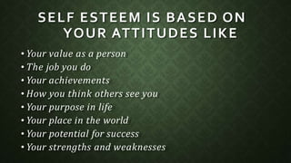 SELF ESTEEM IS BASED ON
YOUR ATTITUDES LIKE
• Your value as a person
• The job you do
• Your achievements
• How you think others see you
• Your purpose in life
• Your place in the world
• Your potential for success
• Your strengths and weaknesses
 